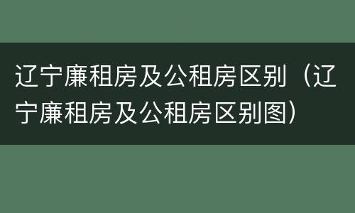 辽宁廉租房及公租房区别（辽宁廉租房及公租房区别图）