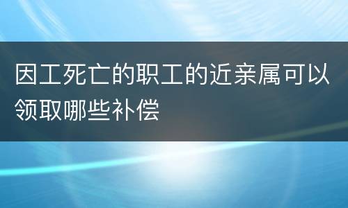 因工死亡的职工的近亲属可以领取哪些补偿