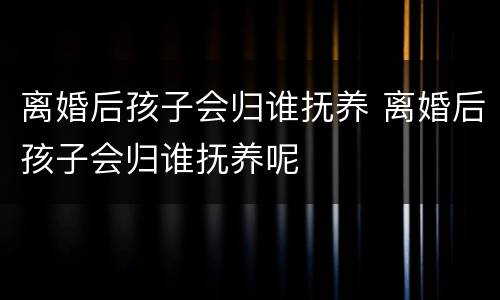 离婚后孩子会归谁抚养 离婚后孩子会归谁抚养呢