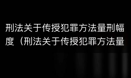 刑法关于传授犯罪方法量刑幅度（刑法关于传授犯罪方法量刑幅度的规定）