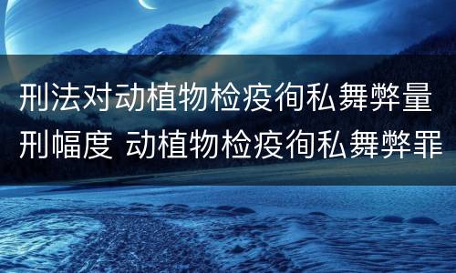 刑法对动植物检疫徇私舞弊量刑幅度 动植物检疫徇私舞弊罪犯罪主体