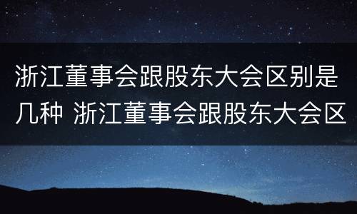 浙江董事会跟股东大会区别是几种 浙江董事会跟股东大会区别是几种形式