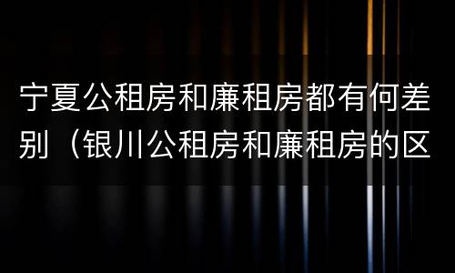 宁夏公租房和廉租房都有何差别（银川公租房和廉租房的区别）