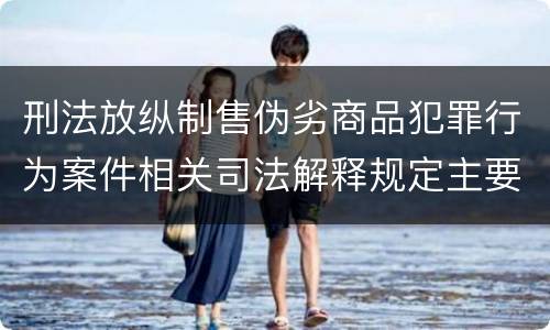 刑法放纵制售伪劣商品犯罪行为案件相关司法解释规定主要内容有哪些