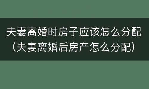 夫妻离婚时房子应该怎么分配（夫妻离婚后房产怎么分配）