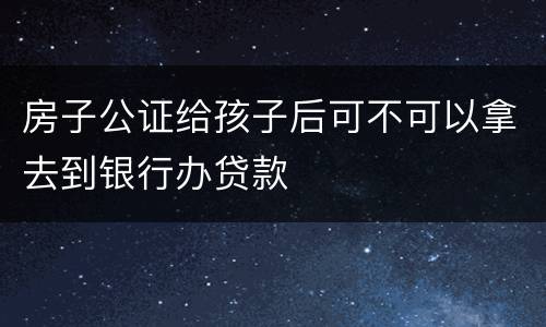 房子公证给孩子后可不可以拿去到银行办贷款