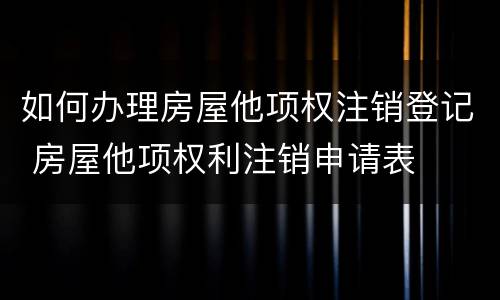 如何办理房屋他项权注销登记 房屋他项权利注销申请表