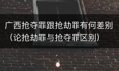 广西抢夺罪跟抢劫罪有何差别（论抢劫罪与抢夺罪区别）