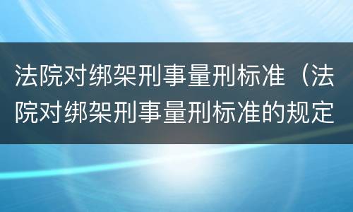 法院对绑架刑事量刑标准（法院对绑架刑事量刑标准的规定）