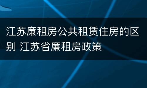 江苏廉租房公共租赁住房的区别 江苏省廉租房政策