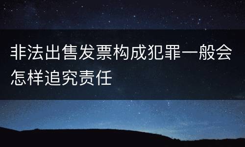 非法出售发票构成犯罪一般会怎样追究责任