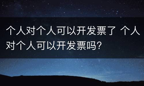 个人对个人可以开发票了 个人对个人可以开发票吗?
