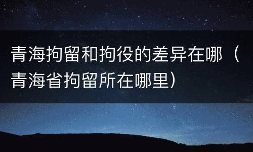 青海拘留和拘役的差异在哪（青海省拘留所在哪里）