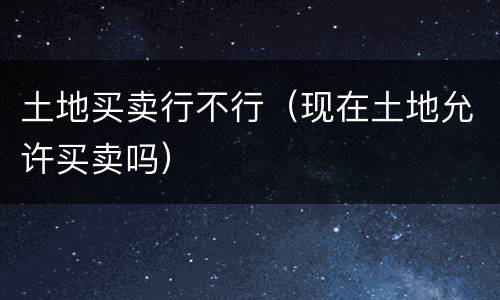 土地买卖行不行（现在土地允许买卖吗）
