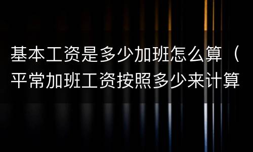 基本工资是多少加班怎么算（平常加班工资按照多少来计算）