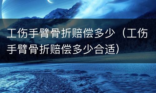 工伤手臂骨折赔偿多少（工伤手臂骨折赔偿多少合适）