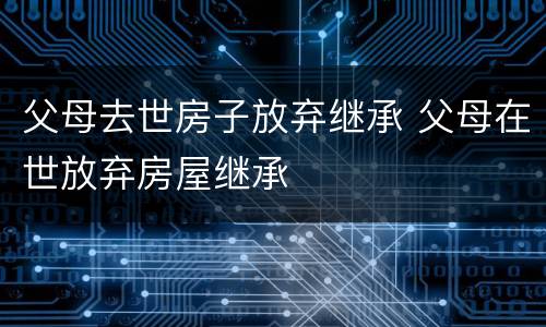 父母去世房子放弃继承 父母在世放弃房屋继承
