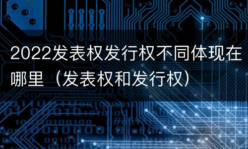 2022发表权发行权不同体现在哪里（发表权和发行权）