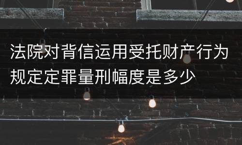 法院对背信运用受托财产行为规定定罪量刑幅度是多少