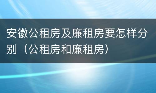 安徽公租房及廉租房要怎样分别（公租房和廉租房）