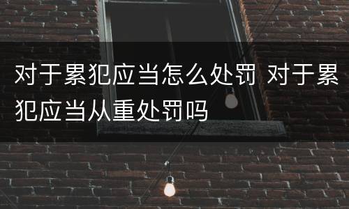 对于累犯应当怎么处罚 对于累犯应当从重处罚吗