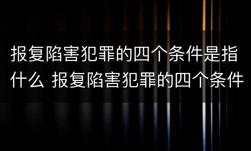 报复陷害犯罪的四个条件是指什么 报复陷害犯罪的四个条件是指什么呢