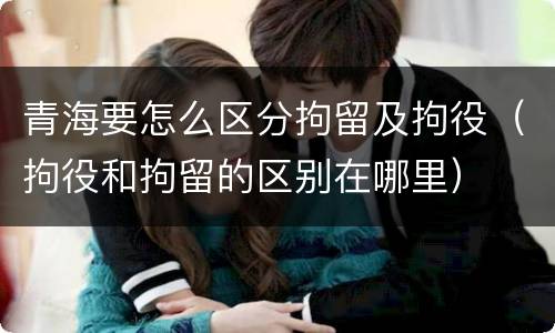 青海要怎么区分拘留及拘役（拘役和拘留的区别在哪里）