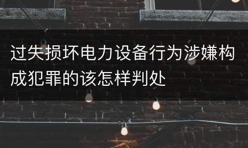 过失损坏电力设备行为涉嫌构成犯罪的该怎样判处