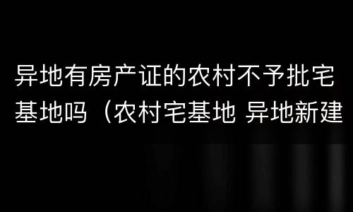 异地有房产证的农村不予批宅基地吗（农村宅基地 异地新建 不批）