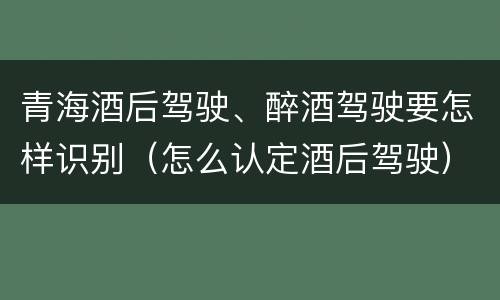 青海酒后驾驶、醉酒驾驶要怎样识别（怎么认定酒后驾驶）