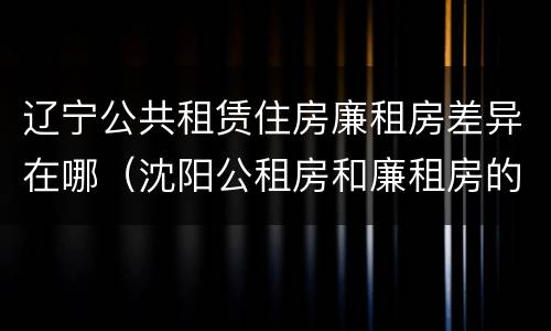 辽宁公共租赁住房廉租房差异在哪（沈阳公租房和廉租房的区别）