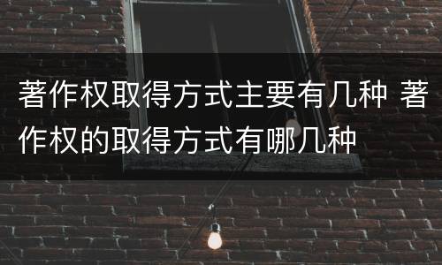 著作权取得方式主要有几种 著作权的取得方式有哪几种