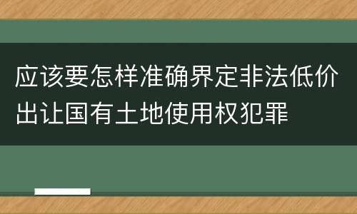 应该要怎样准确界定非法低价出让国有土地使用权犯罪