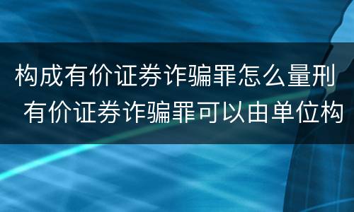 构成有价证券诈骗罪怎么量刑 有价证券诈骗罪可以由单位构成吗