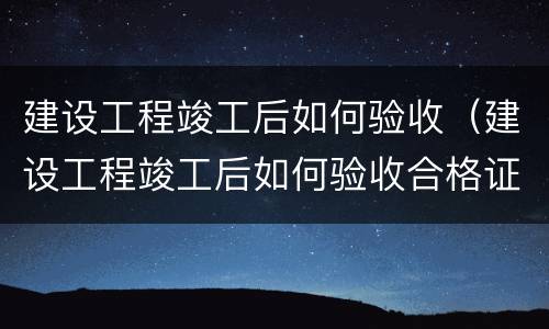 建设工程竣工后如何验收（建设工程竣工后如何验收合格证）