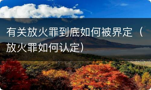 有关放火罪到底如何被界定（放火罪如何认定）