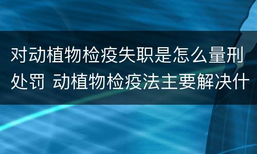 对动植物检疫失职是怎么量刑处罚 动植物检疫法主要解决什么问题?