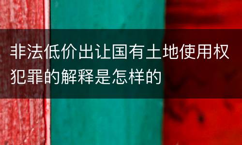 非法低价出让国有土地使用权犯罪的解释是怎样的