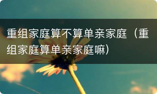 重组家庭算不算单亲家庭（重组家庭算单亲家庭嘛）