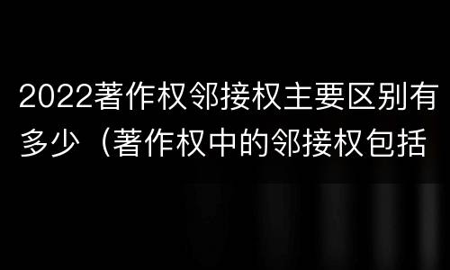 2022著作权邻接权主要区别有多少（著作权中的邻接权包括哪些）