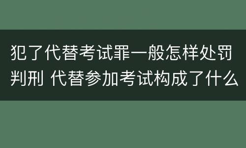 犯了代替考试罪一般怎样处罚判刑 代替参加考试构成了什么犯罪