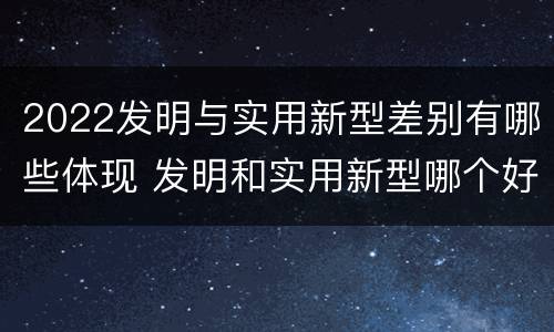 2022发明与实用新型差别有哪些体现 发明和实用新型哪个好