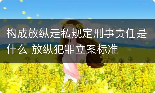 构成放纵走私规定刑事责任是什么 放纵犯罪立案标准
