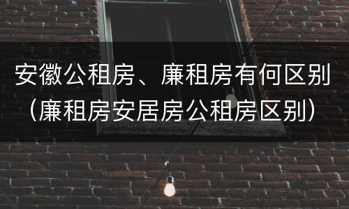 安徽公租房、廉租房有何区别（廉租房安居房公租房区别）
