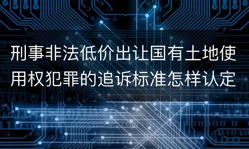 刑事非法低价出让国有土地使用权犯罪的追诉标准怎样认定