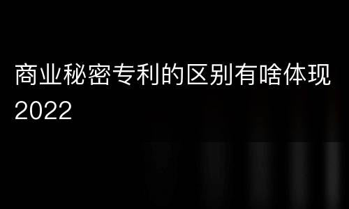 商业秘密专利的区别有啥体现2022