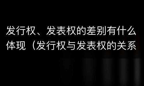 发行权、发表权的差别有什么体现（发行权与发表权的关系）