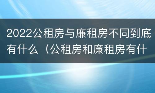 2022公租房与廉租房不同到底有什么（公租房和廉租房有什么区别?用户可以住一辈子吗?）