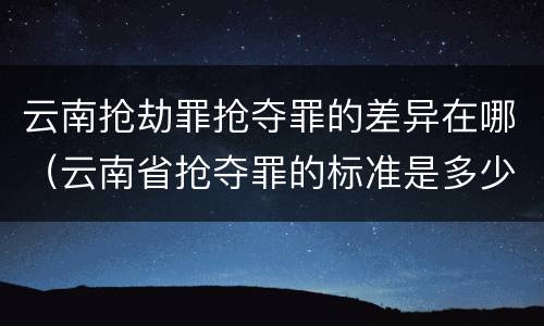 云南抢劫罪抢夺罪的差异在哪（云南省抢夺罪的标准是多少?）