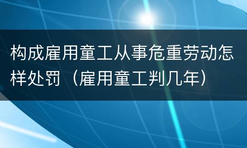 构成雇用童工从事危重劳动怎样处罚（雇用童工判几年）